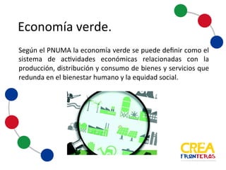 Economía	
  verde
Según el PNUMA la economía verde se puede definir como el
sistema de actividades económicas relacionadas con la
producción, distribución y consumo de bienes y servicios que
redunda en el bienestar humano y la equidad social.
 