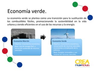 Economía	
  verde
La economía verde se plantea como una transición para la sustitución de
los combustibles fósiles, promocionando la sostenibilidad en la vida
urbana y siendo eficientes en el uso de los recursos y la energía.
Economía	
  Marrón
•Objetivo:	
   Crecimiento	
   económico.
Base:	
  Uso	
  de	
  energía	
  fósil	
  	
  y	
  
extracción	
  acelerada	
  de	
  recursos	
  
naturales.
Economía	
  Verde
•Objetivo:	
   Crecimiento	
   económico,	
  
conservación	
   de	
  recursos	
   naturales,	
  
ecosistemas	
   y	
  erradicación	
   de	
  la	
  
pobreza.
Base:	
  Energías	
  renovables	
   y	
  uso	
  
racional	
  de	
  recursos	
   naturales.
 