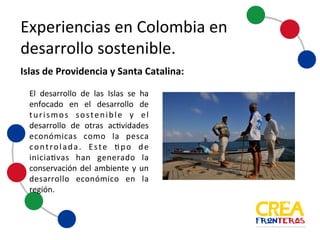 Experiencias	
  en	
  Colombia	
  en	
  
desarrollo	
  sostenible
El desarrollo de las Islas se ha
enfocado en el desarrollo de
turismos sostenible y el
desarrollo de otras actividades
económicas como la pesca
controlada. Este tipo de
iniciativas han generado la
conservación del ambiente y un
desarrollo económico en la
región.
Islas	
  de	
  Providencia	
  y	
  Santa	
  Catalina:
 