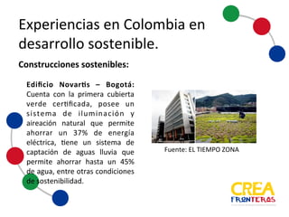 Experiencias	
  en	
  Colombia	
  en	
  
desarrollo	
  sostenible
Edificio Novartis – Bogotá:
Cuenta con la primera cubierta
verde certificada, posee un
sistema de iluminación y
aireación natural que permite
ahorrar un 37% de energía
eléctrica, tiene un sistema de
captación de aguas lluvia que
permite ahorrar hasta un 45%
de agua, entre otras condiciones
de sostenibilidad.
Construcciones	
  sostenibles:
Fuente:	
  EL	
  TIEMPO	
  ZONA
 