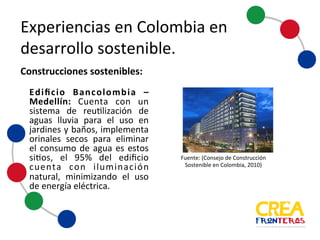 Experiencias	
  en	
  Colombia	
  en	
  
desarrollo	
  sostenible
Edificio Bancolombia –
Medellín: Cuenta con un
sistema de reutilización de
aguas lluvia para el uso en
jardines y baños, implementa
orinales secos para eliminar
el consumo de agua es estos
sitios, el 95% del edificio
cuenta con iluminación
natural, minimizando el uso
de energía eléctrica.
Construcciones	
  sostenibles:
Fuente:	
  (Consejo	
   de	
  Construcción	
  
Sostenible	
   en	
  Colombia,	
   2010)
 