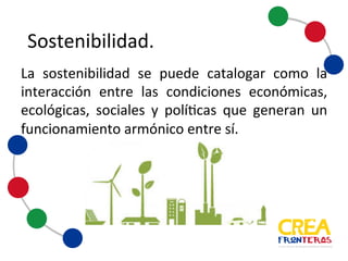 Sostenibilidad
La sostenibilidad se
puede catalogar como la
interacción entre las
condiciones económicas,
ecológicas, sociales y
políticas que generan un
funcionamiento
armónico entre sí.
 