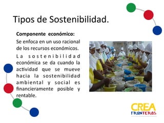 Tipos	
  de	
  Sostenibilidad
Componente económico:
Se enfoca en un uso racional
de los recursos económicos.
La sostenibilidad
económica se da cuando la
actividad que se mueve
hacia la sostenibilidad
ambiental y social es
financieramente posible y
rentable.
 