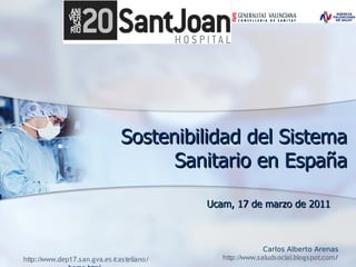 Sostenibilidad del Sistema
                                     Sanitario en España

                                            Ucam, 17 de marzo de 2011



                                                             Carlos Alberto Arenas
http:/ www.dep17.s an.gva.es /
      /                       castellano/      http:/ www.s aluds ocial.blogs pot.com/
                                                     /
 