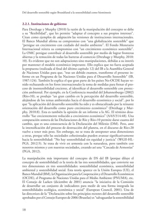 Del desarrollo sostenible según Brundtland a la sostenibilidad como biomimesis
18
2.2.1. Instituciones de gobierno
Para Drexhage y Murphy (2010) la razón de la manipulación del concepto se debe
a su “flexibilidad”, que les permite “adaptar el concepto a sus propios intereses”.
Citan como ejemplos de adaptación las versiones de instituciones internacionales.
El Banco Mundial afirma su compromiso con “una globalización sostenible” que
“persigue un crecimiento con cuidado del medio ambiente”. El Fondo Monetario
Internacional reitera su compromiso con “un crecimiento económico sostenible”.
La OMC persigue contribuir al desarrollo sostenible por medio de lograr fronteras
abiertas y la remoción de todas las barreras al comercio (Drexhage y Murphy, 2010:
10). Es evidente que no son adaptaciones sino manipulaciones, debidas a su interés
por mantener el modelo económico imperante. Ello explica que no fuera aceptada
la propuesta (realizada al final del último capítulo 12) del IB a la Asamblea General
de Naciones Unidas para que, “tras un debido examen, transforme el presente in-
forme en un Programa de las Naciones Unidas para el Desarrollo Sostenible” (IB,
1987:124). También lo explica el que gran parte de los países No-OCDE hayan ve-
nido rechazando en los foros internacionales la toma de medidas para frenar el pro-
ceso de insostenibilidad creciente, al identificar el desarrollo sostenible con protec-
ción ambiental. Por ejemplo, en la Conferencia mundial del Johannesburgo (2002)
(Río+10), se produjo “un gran cambio en la percepción del desarrollo sostenible,
alejándose de los temas ambientales hacia el desarrollo económico y social”, por lo
que “la aplicación del desarrollo sostenible ha sido y es obstaculizado por la reinante
orientación del desarrollo como puro crecimiento económico” (Drexhage y Mur-
phy, 2010:8). Esta es también la opinión de un informe a la AG. El término desa-
rrollo “fue crecientemente reducido a crecimiento económico” (A/65/314:48). Una
comparación somera de las Declaraciones de Río y Río+10 permite darse cuanta del
cambio, que es una consecuencia de la Declaración del Milenio (DM). Pero, ante
la intensificación del proceso de destrucción del planeta, en el discurso de Río+20
vuelve a tener más peso. Sin embargo, no se trata de anteponer unas dimensiones
a otras, porque sólo las sociedades cohesionadas pueden avanzar significativamente
hacia la sostenibilidad: “No hay sostenibilidad sin equidad y justicia” (WGII-HL-
PGS, 2012:5). Se trata de vivir en armonía con la naturaleza, pero también con
nosotros mismos y con nuestras sociedades, creando así una “Cascada de Armonías”
(PGA, 2012).
La manipulación más importante del concepto de DS del IB (porque diluye el
concepto de sostenibilidad) es la teoría de las tres sostenibilidades, que convierte sus
tres dimensiones en tres sostenibilidades: sostenibilidad económica, sostenibilidad
ambiental y sostenibilidad social. Esta teoría aparece en la Unión Europea (UE), el
BancoMundial(BM),laOrganizaciónparalaCooperaciónyelDesarrolloEconómicos
(OCDE), el Programa de Naciones Unidas para el Medio Ambiente (PNUMA), etc.
El Consejo de Laeken (diciembre de 2001) anuncia “la iniciativa de la Comisión
de desarrollar un conjunto de indicadores para medir de una forma integrada las
sostenibilidades ecológica, económica y social” (European Council, 2001). Una de
las directrices de la “Declaración sobre los principios rectores del desarrollo sostenible
aprobados por el Consejo Europeo de 2006 (Bruselas) es “salvaguardar la sostenibilidad
 