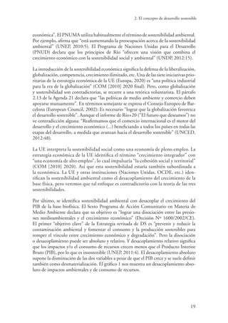 2. El concepto de desarrollo sostenible
19
económica”. El PNUMA utiliza habitualmente el término de sostenibilidad ambiental.
Por ejemplo, afirma que “está aumentando la preocupación acerca de la sostenibilidad
ambiental” (UNEP, 2010:5). El Programa de Naciones Unidas para el Desarrollo
(PNUD) declara que los principios de Río “ofrecen una visión que combina el
crecimiento económico con la sostenibilidad social y ambiental” (UNDP, 2012:15).
La introducción de la sostenibilidad económica significa la defensa de la liberalización,
globalización, competencia, crecimiento ilimitado, etc. Una de las siete iniciativas prio-
ritarias de la estrategia económica de la UE (Europa, 2020) es “una política industrial
para la era de la globalización” (COM [2010] 2020 final). Pero, como globalización
y sostenibilidad son contradictorias, se recurre a una retórica voluntarista. El párrafo
2.13 de la Agenda 21 declara que “las políticas de medio ambiente y comercio deben
apoyarse mutuamente”. En términos semejante se expresa el Consejo Europeo de Bar-
celona (European Council, 2002): Es necesario “lograr que la globalización favorezca
el desarrollo sostenible”. Aunque el informe de Rio+20 (“El futuro que deseamos”) no
ve contradicción alguna: “Reafirmamos que el comercio internacional es el motor del
desarrollo y el crecimiento económico (...) beneficiando a todos los países en todas las
etapas del desarrollo, a medida que avanzan hacia el desarrollo sostenible” (UNCED,
2012:48).
La UE interpreta la sostenibilidad social como una economía de pleno empleo. La
estrategia económica de la UE identifica el término “crecimiento integrador” con
“una economía de alto empleo”, lo cual impulsaría “la cohesión social y territorial”
(COM [2010] 2020). Así que esta sostenibilidad estaría también subordinada a
la económica. La UE y otras instituciones (Naciones Unidas, OCDE, etc.) iden-
tifican la sostenibilidad ambiental como el desacoplamiento del crecimiento de la
base física, pero veremos que tal enfoque es contradictorio con la teoría de las tres
sostenibilidades.
Por último, se identifica sostenibilidad ambiental con desacoplar el crecimiento del
PIB de la base biofísica. El Sexto Programa de Acción Comunitario en Materia de
Medio Ambiente declara que su objetivo es “lograr una disociación entre las presio-
nes medioambientales y el crecimiento económico” (Decisión Nº 1600/2002/CE).
El primer “objetivo clave” de la Estrategia revisada de DS es “prevenir y reducir la
contaminación ambiental y fomentar el consumo y la producción sostenibles para
romper el vínculo entre crecimiento económico y degradación”. Pero la disociación
o desacoplamiento puede ser absoluto y relativo. Y desacoplamiento relativo significa
que los impactos y/o el consumo de recursos crecen menos que el Producto Interior
Bruto (PIB), por lo que es insostenible (UNEP, 2011:4). El desacoplamiento absoluto
supone la disminución de las dos variables a pesar de que el PIB crece y se suele definir
también como desmaterialización. El gráfico 1 nos muestra un desacoplamiento abso-
luto de impactos ambientales y de consumo de recursos.
 
