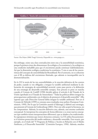 Del desarrollo sostenible según Brundtland a la sostenibilidad como biomimesis
20
Gráfico 1. Teoría del crecimiento económico con desmaterialización
Aumentar el crecimiento
económico y
el bienestar social Reducir el consumo
de recursos
y la contaminación
2000 2020 2050
Fuente: Zhu Dajian (2006) Tongji University. Disponible en: www.pmpp.cn.
Sin embargo, existe una clara contradicción entre esta y la sostenibilidad económica,
porque la primera tiene dos dimensiones (la ecológica y la económica) y la ecológica es
una condición ineludible para que el crecimiento pueda continuar indefinidamente.
Así que la dimensión ecológica condiciona la económica. Y esta es una de las caracte-
rísticas del concepto de sostenibilidad de Brundtland. Por el contrario, no es coherente
con el IB su defensa del crecimiento ilimitado, que además es incompatible con la
desmaterialización.
En la UE la teoría de las tres sostenibilidades es la reacción defensiva de los centros
de poder, cuando se ven obligadas a integrar la variable ambiental mediante la ela-
boración de estrategias de sostenibilidad sectorial, como paso previo a la definición
de una estrategia de desarrollo sostenible europea. Este proceso se pone en marcha
cuando el Consejo de Cardiff (1998) decidió aplicar el artículo 6 del Tratado de la
Unión (aprobado en el Tratado de Amsterdam): “Todas las políticas deben integrar las
preocupaciones ambientales con el objetivo de promover el desarrollo sostenible”. Ello
suponía que cada Dirección General debía integrar la variable ambiental. Pero en el
Consejo de Helsinki (1999) se constata unos resultados muy pobres (European Com-
mission, 1999). Por lo que la Comisión asumió el liderazgo y elaboró una estrategia,
que presentó al Consejo de Gothemburg (2001). Pero este sólo aceptó la literatura, no
los compromisos. Además, la reacción defensiva crea, además, una enorme confusión
conceptual. Se interpretan los conceptos de forma diferente y se crean nuevos concep-
tos (que también tienen interpretaciones diferentes), que se añaden a los tradicionales.
Se superponen términos que tienen elementos comunes. La UE utiliza frecuentemen-
te el término protección del medio ambiente y desarrollo sostenible. Esto ocurre, por
ejemplo, en el título del “V Programa de Política y Acción en Relación con el Medio
Ambiente y el Desarrollo Sostenible” (Comisión Europea, 1996). Además, muchos
 