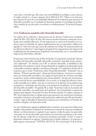 2. El concepto de desarrollo sostenible
21
textos dan a entender que sólo existe una sostenibilidad, la ecológica, como muestra
el citado artículo 6 y el texto siguiente de la EDS de la UE: “Ahora es el momento
para afrontar los retos de la sostenibilidad. Muchas de las tendencias que amenazan el
desarrollo sostenible son el resultado de elecciones pasadas en tecnología de produc-
ción, modelos de uso del suelo e inversiones en infraestructuras” (Comisión Europea,
2001).
2.2.2. Conferencias mundiales sobre Desarrollo Sostenible
Un análisis de los informes y declaraciones de las últimas Conferencias mundiales
sobre DS (Río 1992, Río+10, Río+20) muestra muchos elementos semejantes al rea-
lizado, pero también diferentes. El más importante es convertir el término en un re-
ferente, pero sin definirlo. Se supone implícitamente que su contenido se refleja en la
Agenda 21. Pero este texto que carece de cohesión (no refleja “las interconexiones de
los diferentes objetivos”), tiene lagunas (el papel de las corporaciones, los impactos de
la globalización, las instituciones de gobierno internacionales, etc.) y contradicciones
importantes (ECOSOC, 2012:8).
El principio 5 de la Declaración de Río+10 declara el compromiso común de “reforzar
los pilares del desarrollo sostenible (desarrollo económico, desarrollo social y protec-
ción ambiental)”. En relación con el IB, su término desarrollo, se desdobla en dos
desarrollos: el económico y social. Así que desarrollo no engloba ya la dimensión social
y desarrollo económico significa crecimiento ilimitado. La Conferencia de Río+20 es
la primera que se titula “Conferencia sobre Desarrollo Sostenible”. El párrafo 1 de su
informe, “El futuro que deseamos”, afirma que los participantes “renuevan su compro-
miso con el desarrollo sostenible y con asegurar la promoción de un futuro sostenible
económica, social y ambientalmente para nuestro planeta”. Así que nos encontramos
con la teoría de las tres sostenibilidades. En ese texto y a lo largo del informe el desa-
rrollo sostenible no se define, sino que se convierte en el referente de las políticas que
se proponen. La fórmula más frecuente es la promoción de políticas “en el contexto
del desarrollo sostenible”. El capítulo III se titula “Economía verde en el contexto del
desarrollo sostenible y la erradicación de la pobreza”. En el preámbulo se reiteran las
políticas para lograrlo. El párrafo 6 lo hace de forma sintética: En orden a alcanzar el
DS “nos comprometemos a trabajar juntos para promover un crecimiento económico
sostenido e incluyente, desarrollo social, protección ambiental y por ello que beneficie
a todos”. Aquí se identifica la dimensión económica con crecimiento y el término de-
sarrollo se desplaza a la dimensión social.
Las tres Conferencias apoyan la globalización económica, pero presentan diferencias
notables. Río proclama el objetivo de “promover un sistema de comercio multilateral
abierto, no-discriminatorio y equitativo que capacite a todos los países (en particular,
a los países en vías de desarrollo, para mejorar sus estructuras económicas y los están-
dar de vida por medio de un crecimiento económico sostenido” [2.9a]). Y como la
dimensión ambiental no aparece, “proclama que el medio ambiente y el comercio se
deben apoyar mutuamente” (UNCED, 2012:2.19). Pero el principio 14 de la Decla-
 