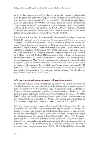 Del desarrollo sostenible según Brundtland a la sostenibilidad como biomimesis
22
ración de Río+10 muestra la realidad: “Los beneficios y los costes de la globalización
están desigualmente repartidos, y los países en vías de desarrollo encaran dificultades
especiales para afrontar los desafíos”. El informe de NNUU sobre los logros de Río de-
clara que, a pesar de que en 1992 hubo un acuerdo básico sobre que el libre comercio
“elevaría todos los barcos”, “marginó aún más algunas regiones en vías de desarrollo”,
aumentando la “presión sobre el planeta” (ECOSOC, 2012:14). Pero Río+20 entona
el canto al libre comercio: “Reafirmamos que el comercio internacional es un motor
para un crecimiento económico sostenido” (UNCED, 2012:281).
Por el contrario, Río y Río+20 han introducido elementos del paradigma de sosteni-
bilidad. El preámbulo de la Declaración de Río reconoce que la Tierra es un sistema
“integrado e interdependiente, nuestra casa” y el principio 1 declara que los seres hu-
manos “tienen derecho a una vida sana y productiva en armonía con la naturaleza”. En
realidad, la cita de la armonía con la naturaleza ya se recoge en (y es una mínima parte
de) la Carta Mundial de la Naturaleza (UN, 1982). El principio 1 dio lugar a que la
AG aprobara establecer un diálogo anual sobre el tema para celebrar en el día mundial
de la Madre Tierra (22 de abril). Diálogo que se ha visto reflejado en dos párrafos
del informe de Río+20. El párrafo 39 declara que “el planeta Tierra y sus ecosistemas
son nuestra casa y que Madre Tierra es una expresión común en un número de países
y regiones” y que “es necesario promover la harmonía con la naturaleza para lograr
un equilibrio adecuado entre las necesidades económicas, sociales y ambientales”. El
párrafo 40 llama a “adoptar enfoques holísticos e integrados del desarrollo sostenible
que guiarán a la humanidad a vivir en armonía con la naturaleza”. Pero tales ideas no
tienen conexión con el resto del informe.
2.3. Los conceptos de economía verde y de crecimiento verde
La confusión analizada acerca del significado del concepto de DS aumenta por el uso
añadido de nuevos conceptos y términos. En los últimos años se vienen promocio-
nando en el seno de NNUU la economía verde y el crecimiento verde. Desde antes de
la crisis económica empezaron a popularizar el primer término y al calor de la crisis
ganó una amplia aceptación institucional. Varios Programas de NNUU (PNUMA,
PNUD...) han contribuido a aumentarla, hasta el punto de que éste fuera uno de los
dos temas centrales de la Cumbre Río+20 “la noción de una economía verde es un
tema principal de la próxima conferencia UNCSD 2012” (EEAC, 2012:6).
Pero, una vez más, no existe consenso sobre su significado. El informe Towards a green
economy del PNUMA afirma que economía verde significa mejorar “el bienestar hu-
mano y la equidad social mientras que se reducen significativamente el riesgo ambien-
tal y las escaseces ecológicos”. Declara, además, que constituye “una agenda estratégica
de política económica para alcanzar el desarrollo sostenible” (2011:17-19). Y esta eco-
nomía pretende “la aplicación de medidas fiscales domésticas y la colaboración inter-
nacional” a los sectores claves: agricultura, pesca, industria forestal, transporte, energía
e industria (2011:24). La Comunicación de la Comisión Europea “Río+20: hacia la
economía verde y una gobernanza mejor” (COM, 2011-363 final) le da un contenido
 