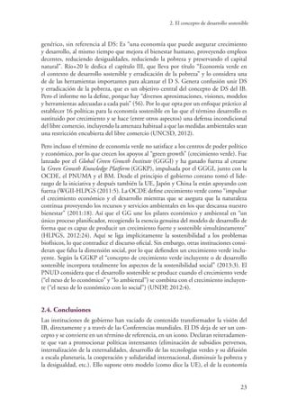 2. El concepto de desarrollo sostenible
23
genérico, sin referencia al DS: Es “una economía que puede asegurar crecimiento
y desarrollo, al mismo tiempo que mejora el bienestar humano, proveyendo empleos
decentes, reduciendo desigualdades, reduciendo la pobreza y preservando el capital
natural”. Río+20 le dedica el capítulo III, que lleva por título “Economía verde en
el contexto de desarrollo sostenible y erradicación de la pobreza” y lo considera una
de de las herramientas importantes para alcanzar el D S. Genera confusión unir DS
y erradicación de la pobreza, que es un objetivo central del concepto de DS del IB.
Pero el informe no la define, porque hay “diversos aproximaciones, visiones, modelos
y herramientas adecuadas a cada país” (56). Por lo que opta por un enfoque práctico al
establecer 16 políticas para la economía sostenible en las que el término desarrollo es
sustituido por crecimiento y se hace (entre otros aspectos) una defensa incondicional
del libre comercio, incluyendo la amenaza habitual a que las medidas ambientales sean
una restricción encubierta del libre comercio (UNCSD, 2012).
Pero incluso el término de economía verde no satisface a los centros de poder político
y económico, por lo que crecen los apoyos al “green growth” (crecimiento verde). Fue
lanzado por el Global Green Growth Institute (GGGI) y ha ganado fuerza al crearse
la Green Growth Knowledge Platform (GGKP), impulsada por el GGGI, junto con la
OCDE, el PNUMA y el BM. Desde el principio el gobierno coreano tomó el lide-
razgo de la iniciativa y después también la UE, Japón y China la están apoyando con
fuerza (WGII-HLPGS (2011:5). La OCDE define crecimiento verde como “impulsar
el crecimiento económico y el desarrollo mientras que se asegura que la naturaleza
continua proveyendo los recursos y servicios ambientales en los que descansa nuestro
bienestar” (2011:18). Así que el GG une los pilares económico y ambiental en “un
único proceso planificador, recogiendo la esencia genuina del modelo de desarrollo de
forma que es capaz de producir un crecimiento fuerte y sostenible simultáneamente”
(HLPGS, 2012:24). Aquí se liga implícitamente la sostenibilidad a los problemas
biofísicos, lo que contradice el discurso oficial. Sin embargo, otras instituciones consi-
deran que falta la dimensión social, por lo que defienden un crecimiento verde inclu-
yente. Según la GGKP el “concepto de crecimiento verde incluyente o de desarrollo
sostenible incorpora totalmente los aspectos de la sostenibilidad social” (2013:3). El
PNUD considera que el desarrollo sostenible se produce cuando el crecimiento verde
(“el nexo de lo económico” y “lo ambiental”) se combina con el crecimiento incluyen-
te (“el nexo de lo económico con lo social”) (UNDP, 2012:4).
2.4. Conclusiones
Las instituciones de gobierno han vaciado de contenido transformador la visión del
IB, directamente y a través de las Conferencias mundiales. El DS deja de ser un con-
cepto y se convierte en un término de referencia, en un icono. Declaran reiteradamen-
te que van a promocionar políticas interesantes (eliminación de subsidios perversos,
internalización de la externalidades, desarrollo de las tecnologías verdes y su difusión
a escala planetaria, la cooperación y solidaridad internacional, disminuir la pobreza y
la desigualdad, etc.). Ello supone otro modelo (como dice la UE), el de la economía
 