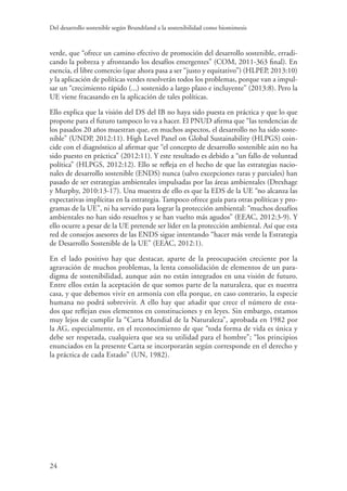 Del desarrollo sostenible según Brundtland a la sostenibilidad como biomimesis
24
verde, que “ofrece un camino efectivo de promoción del desarrollo sostenible, erradi-
cando la pobreza y afrontando los desafíos emergentes” (COM, 2011-363 final). En
esencia, el libre comercio (que ahora pasa a ser “justo y equitativo”) (HLPEP, 2013:10)
y la aplicación de políticas verdes resolverán todos los problemas, porque van a impul-
sar un “crecimiento rápido (...) sostenido a largo plazo e incluyente” (2013:8). Pero la
UE viene fracasando en la aplicación de tales políticas.
Ello explica que la visión del DS del IB no haya sido puesta en práctica y que lo que
propone para el futuro tampoco lo va a hacer. El PNUD afirma que “las tendencias de
los pasados 20 años muestran que, en muchos aspectos, el desarrollo no ha sido soste-
nible” (UNDP, 2012:11). High Level Panel on Global Sustainability (HLPGS) coin-
cide con el diagnóstico al afirmar que “el concepto de desarrollo sostenible aún no ha
sido puesto en práctica” (2012:11). Y este resultado es debido a “un fallo de voluntad
política” (HLPGS, 2012:12). Ello se refleja en el hecho de que las estrategias nacio-
nales de desarrollo sostenible (ENDS) nunca (salvo excepciones raras y parciales) han
pasado de ser estrategias ambientales impulsadas por las áreas ambientales (Drexhage
y Murphy, 2010:13-17). Una muestra de ello es que la EDS de la UE “no alcanza las
expectativas implícitas en la estrategia. Tampoco ofrece guía para otras políticas y pro-
gramas de la UE”, ni ha servido para lograr la protección ambiental: “muchos desafíos
ambientales no han sido resueltos y se han vuelto más agudos” (EEAC, 2012:3-9). Y
ello ocurre a pesar de la UE pretende ser líder en la protección ambiental. Así que esta
red de consejos asesores de las ENDS sigue intentando “hacer más verde la Estrategia
de Desarrollo Sostenible de la UE” (EEAC, 2012:1).
En el lado positivo hay que destacar, aparte de la preocupación creciente por la
agravación de muchos problemas, la lenta consolidación de elementos de un para-
digma de sostenibilidad, aunque aún no están integrados en una visión de futuro.
Entre ellos están la aceptación de que somos parte de la naturaleza, que es nuestra
casa, y que debemos vivir en armonía con ella porque, en caso contrario, la especie
humana no podrá sobrevivir. A ello hay que añadir que crece el número de esta-
dos que reflejan esos elementos en constituciones y en leyes. Sin embargo, estamos
muy lejos de cumplir la “Carta Mundial de la Naturaleza”, aprobada en 1982 por
la AG, especialmente, en el reconocimiento de que “toda forma de vida es única y
debe ser respetada, cualquiera que sea su utilidad para el hombre”; “los principios
enunciados en la presente Carta se incorporarán según corresponde en el derecho y
la práctica de cada Estado” (UN, 1982).
 