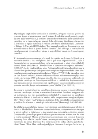 3. El emergente paradigma de sostenibilidad
27
El paradigma ampliamente dominante es acientífico, arrogante y suicida (porque no
tenemos futuro, si continuamos con el proceso de colisión con el planeta), propio
de seres poco desarrollados, y contrario a la sabiduría tradicional de las comunidades
primitivas y a la visión de la gran mayoría de las religiones y filosofías en relación con
la esencia de la especie humana y su relación con el resto de la naturaleza. La eminen-
te bióloga L. Margulis (1998) declara: “Las ideas del paradigma dominante son una
absoluta tontería desde el punto de vista científico”. Por ello urge la sustitución del
paradigma actual por otro al servicio de la sostenibilidad basado en el conocimiento
científico.
Y este conocimiento muestra que el resto de las especies son la causa del despliegue y
mantenimiento de la vida en el planeta. Por lo que “es un imperativo vital (...) que la
humanidad acepte su responsabilidad en la restauración de la salud e integridad del
sistema Tierra” (A/67/317:3). Bromley llama a “construir una regencia ambiental”
(1998:237). La ley estadounidense sobre Política Ambiental Nacional establece que la
Nación debe garantizar que cada generación cumpla sus responsabilidades como tuto-
ra del ambiente para las generaciones futuras” (Scott, 1999:141). La naturaleza no es
un caos lleno de violencia, sino un orden maravilloso e infinitamente complejo cons-
truido a los largo de 3.500 millones de años. Por ello, vivir en entornos ambientales no
degradados constituye un factor imprescindible de la calidad vida. Está demostrado
que trabajamos mejor, nos sentimos más equilibrados y sanamos más rápidamente en
entornos naturales, lo que suele conocerse como “biofilia” (Orr, 2002:25).
Es necesario sustituir el sistema tecnológico dominante (porque es insostenible) por
otro que contribuya a vivir en armonía con la naturaleza. Pero la tecnología es sólo
un instrumento más para alcanzar la sostenibilidad. Y la elección de las tecnologías
apropiadas debe ser el resultado de “evaluar todas las opciones tecnológicas disponi-
bles” (“know-what”) y del “análisis participativo de las necesidades socioeconómicas
y ambientales a las que la tecnología debe orientarse” (know-why). A/67:317:53).
La sabiduría ancestral afirma que nos convertimos en seres disfuncionales e infelices al
buscar la felicidad fuera de nosotros (acumulando bienes y compitiendo con otros por
el acceso a ellos y al poder), por lo que tenemos que encontrarla en nosotros mismos
(en desarrollo personal que permite vivir en paz con nosotros mismos, con los otros
y con la naturaleza). Muchas civilizaciones han sintetizado esta visión de la esencia
humana y de su relación con el Cosmos en conceptos muy semejantes, que han sido
nombrados de formas diferentes: R’ta en la India de los vedas; Dharma para los bu-
distas; Tao en China; Maat en el antiguo Egipto; Nomos en la antigua Grecia, etc.; y
 