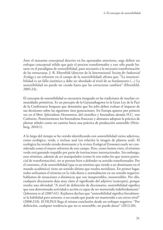 4. El concepto de sostenibilidad
31
Ante el marasmo conceptual descrito en los aparatados anteriores, urge definir un
enfoque conceptual sólido que guíe el proceso transformador y este sólo puede ba-
sarse en el paradigma de sostenibilidad, paso necesario a la necesaria transformación
de las estructuras. J. R. Ehrenfeld (director de la International Society for Industrial
Ecology y un referente en el campo de la sostenibilidad) afirma que: “La insosteni-
bilidad es un fallo sistémico y debe ser abordado al nivel de su fundamento (...) La
sostenibilidad no puede ser creada hasta que las estructuras cambien” (Ehrenfeld,
2005:24).
El concepto de sostenibilidad se encuentra integrado en las tradiciones de muchas co-
munidades primitivas. Es un precepto de la Gayanashagowa (o la Gran Ley de la Paz)
de la Conferencia Iroquesa que determina que los jefes deben evaluar el impacto de
sus decisiones sobre las siguientes siete generaciones. En Europa aparece por primera
vez en el libro Sylvicultura Oeconomica, del científico y forestalista alemán H.C. von
Carlowitz. Posteriormente los forestalistas franceses y alemanes adoptan la práctica de
plantar árboles como un camino hacia una práctica de producción sostenible (Hein-
berg, 2010:1).
A lo largo del tiempo se ha venido identificando con sostenibilidad varios adjetivos,
como ecológico, verde, e incluso azul (en relación la imagen de planeta azul). El
ecológico ha venido siendo dominante y la revista Ecological Economics suele ser con-
siderada como el mayor referente de este campo. Pero, como hemos visto, el término
verde está ganando respaldo por parte de instituciones internacionales. Sin embargo,
esos términos, además de ser manipulados (como lo son todos los que tienen poten-
cial de transformación), no se prestan bien a defender su sentido transformador. Por
el contrario, el de sostenibilidad (que es un término que tiende a ser dominante en el
mundo académico) tiene un sentido último que resulta meridiano. En primer lugar,
todos utilizamos el término en la vida diaria y normalmente en un sentido negativo:
hablamos de situaciones o dinámicas que son insoportables, insostenibles. Por ello,
cualquier diccionario deja muy claro el significado del adjetivo (concepto), porque
resulta una obviedad: “A nivel de definición de diccionario, sostenibilidad significa
que una determinada actividad o acción es capaz de ser mantenida indefinidamente”
(Johnston et al (2007:61). Kajikawa declara que “sostenibilidad significa literalmen-
te la habilidad para sostener, o un estado que puede ser mantenido a un cierto nivel”
(2008:218). El HLPGS llega al misma conclusión desde un enfoque negativo: “Por
definición, cualquier tendencia que no es sostenible, no puede durar” (2012:20).
 