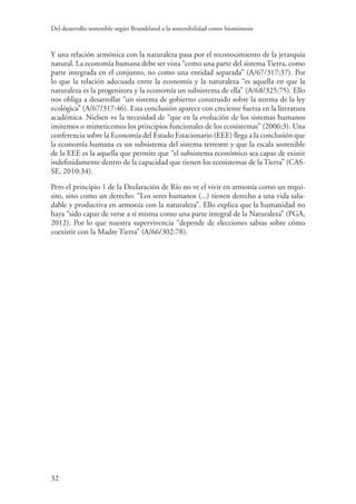Del desarrollo sostenible según Brundtland a la sostenibilidad como biomimesis
32
Y una relación armónica con la naturaleza pasa por el reconocimiento de la jerarquía
natural. La economía humana debe ser vista “como una parte del sistema Tierra, como
parte integrada en el conjunto, no como una entidad separada” (A/67/317:37). Por
lo que la relación adecuada entre la economía y la naturaleza “es aquella en que la
naturaleza es la progenitora y la economía un subsistema de ella” (A/68/325:75). Ello
nos obliga a desarrollar “un sistema de gobierno construido sobre la norma de la ley
ecológica” (A/67/317:46). Esta conclusión aparece con creciente fuerza en la literatura
académica. Nielsen ve la necesidad de “que en la evolución de los sistemas humanos
imitemos o mimeticemos los principios funcionales de los ecosistemas” (2006:3). Una
conferencia sobre la Economía del Estado Estacionario (EEE) llega a la conclusión que
la economía humana es un subsistema del sistema terrestre y que la escala sostenible
de la EEE es la aquella que permite que “el subsistema económico sea capaz de existir
indefinidamente dentro de la capacidad que tienen los ecosistemas de la Tierra” (CAS-
SE, 2010:34).
Pero el principio 1 de la Declaración de Río no ve el vivir en armonía como un requi-
sito, sino como un derecho: “Los seres humanos (...) tienen derecho a una vida salu-
dable y productiva en armonía con la naturaleza”. Ello explica que la humanidad no
haya “sido capaz de verse a sí misma como una parte integral de la Naturaleza” (PGA,
2012). Por lo que nuestra supervivencia “depende de elecciones sabias sobre cómo
coexistir con la Madre Tierra” (A/66/302:78).
 