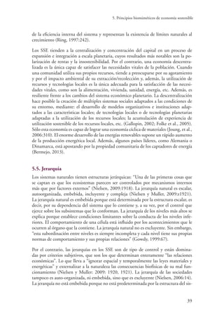 5. Principios biomiméticos de economía sostenible
39
de la eficiencia interna del sistema y representan la existencia de límites naturales al
crecimiento (Ring, 1997:242).
Los SSE tienden a la centralización y concentración del capital en un proceso de
expansión e integración a escala planetaria, cuyos resultados más notables son la po-
larización de rentas y la insostenibilidad. Por el contrario, una economía descentra-
lizada es la única capaz de satisfacer las necesidades vitales de la población. Cuando
una comunidad utiliza sus propios recursos, tiende a preocuparse por su agotamiento
y por el impacto ambiental de su extracción/recolección y, además, la utilización de
recursos y tecnologías locales es la única adecuada para la satisfacción de las necesi-
dades vitales, como son la alimentación, vivienda, sanidad, energía, etc. Además, es
resiliente frente a los cambios del sistema económico planetario. La descentralización
hace posible la creación de múltiples sistemas sociales adaptados a las condiciones de
su entorno, mediante: el desarrollo de modelos organizativos e instituciones adap-
tados a las características locales; de tecnologías locales o de tecnologías planetarias
adaptadas a la utilización de los recursos locales; la acumulación de experiencia de
utilización sostenible de los recursos locales, etc. (Gallopin, 2002; Folke et al., 2005).
Sólo esta economía es capaz de lograr una economía cíclica de materiales (Joung, et al.,
2006:310). El enorme desarrollo de las energías renovables supone un rápido aumento
de la producción energética local. Además, algunos países líderes, como Alemania o
Dinamarca, está apostando por la propiedad comunitaria de los captadores de energía
(Bermejo, 2013).
5.5. Jerarquía
Los sistemas naturales tienen estructuras jerárquicas: “Una de las primeras cosas que
se captan es que los ecosistemas parecen ser controlados por mecanismos internos
más que por factores externos” (Nielsen, 2009:1918). La jerarquía natural es escalar,
autoorganizada, embebida, incluyente y compleja (Nielsen y Muller, 2009:z1921).
La jerarquía natural es embebida porque está determinada por la estructura escalar, es
decir, por su dependencia del sistema que lo contiene y, a su vez, por el control que
ejerce sobre los subsistemas que lo conforman. La jerarquía de los niveles más altos se
explica porque establece condiciones limitantes sobre la conducta de los niveles infe-
riores. El comportamiento de una célula está influido por los acontecimientos que le
ocurren al órgano que la contiene. La jerarquía natural no es excluyente. Sin embargo,
“esta subordinación entre niveles es siempre incompleta y cada nivel tiene sus propias
normas de comportamiento y sus propias relaciones” (Gowdy, 1999:67).
Por el contrario, las jerarquías en los SSE son de tipo de control y están domina-
das por criterios subjetivos, que son los que determinan enteramente “las relaciones
económicas”. Lo que lleva a “ignorar espacial y temporalmente las leyes materiales y
energéticas” y externalizar a la naturaleza las consecuencias biofísicas de su mal fun-
cionamiento (Nielsen y Muller: 2009: 1920, 1921). La jerarquía de las sociedades
tampoco es auto-organizada, ni embebida, sino que es excluyente (Nielsen, 2006:14).
La jerarquía no está embebida porque no está predeterminada por la estructura del sis-
 
