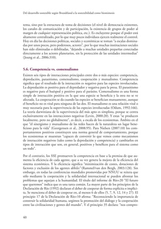 Del desarrollo sostenible según Brundtland a la sostenibilidad como biomimesis
40
tema, sino por la estructura de toma de decisiones (el nivel de democracia existentes,
los canales de comunicación y de participación, la existencia de grupos de poder al
margen de cualquier representación política, etc.). Es excluyente porque el poder está
altamente centralizado, por lo que muy pocos individuos ejercen realmente el control.
Hoy en día las decisiones políticas, sociales y económicas se toman “a escalas domina-
das por unos pocos, pero poderosos, actores”, por lo que muchas instituciones sociales
han sido eliminadas o debilitadas, “dejando a muchas unidades pequeñas conectadas
directamente a los actores planetarios, sin la protección de las unidades intermedias”
(Joung et al., 2006:310).
5.6. Competencia vs. comensalismo
Existen seis tipos de interacciones principales entre dos o más especies: competencia,
depredación, parasitismo, comensalismo, cooperación y mutualismo. Competencia
significa que el resultado de la interacción es negativo para las especies involucradas.
La depredación es positiva para el depredador y negativa para la presa. El parasitismo
es negativo para el huésped y positivo para el parásito. Comensalismo es una forma
simple de interacción positiva en la que una especie se beneficia y la otra no se ve
afectada. La cooperación se da cuando las especies se benefician mutuamente, aunque
el beneficio no es vital para ninguna de las dos. El mutualismo es una relación vital o
muy necesaria para la supervivencia de las especies involucradas (Odum, 1992:166).
La teoría darwiniana de la supervivencia del más apto es simplista, porque se centra
exclusivamente en las interacciones negativas (Levin, 2000:20). Y estas “se producen
localmente, pero no globalmente”, es decir, a escala de los ecosistemas. Ámbito en el
que “el sinergismo y mutualismo de las redes hacen de la naturaleza un lugar bene-
ficioso para la vida” (Georgensen et al., 2008:95). Para Nielsen (2007:10) los com-
portamientos positivos constituyen una norma general de comportamiento, porque
los ecosistemas se muestran “capaces de convertir lo que vemos como mecanismos
de interacción negativos (tales como la depredación y competencia) y cambiarlos en
tipos de interacción que son, en general, positivos y benéficos para el sistema como
un todo”.
Por el contrario, los SSE promueven la competencia en base a la premisa de que au-
menta la eficiencia de cada agente, que a su vez genera la mejora de la eficiencia del
sistema económico. Y la eficiencia significa “minimización de costes, dotaciones de
factores y exclusión de los agentes débiles” (Rammel/van den Bergh, 2003:128). Sin
embargo, en todas las conferencias mundiales promovidas por NNUU se reitera que
sólo mediante la cooperación y la solidaridad internacional se pueden afrontar los
problemas que aquejan a la humanidad. El título del informe de Río+20 “El futuro
que queremos” indica que es una tarea común. La mayor parte de los principios de la
Declaración de Río (1992) declaran el deber de cooperar de forma explícita o implíci-
ta. Se menciona el deber de cooperar en, al menos 6 de ellos (5, 7, 9, 12, 14 y 27). El
principio 17 de la Declaración de Río+10 afirma: “Reconociendo la importancia de
construir la solidaridad humana, urgimos la promoción del diálogo y la cooperación
entre las civilizaciones y gentes del mundo”. Y el principio 35 declara: “nos compro-
 