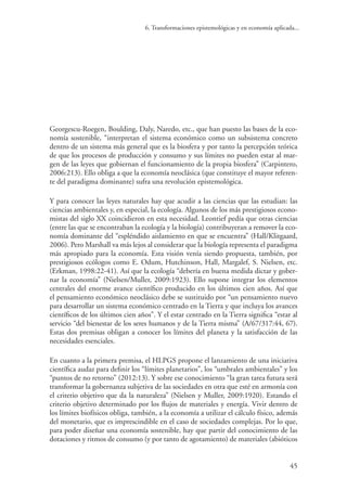6. Transformaciones epistemológicas y en economía aplicada...
45
Georgescu-Roegen, Boulding, Daly, Naredo, etc., que han puesto las bases de la eco-
nomía sostenible, “interpretan el sistema económico como un subsistema concreto
dentro de un sistema más general que es la biosfera y por tanto la percepción teórica
de que los procesos de producción y consumo y sus límites no pueden estar al mar-
gen de las leyes que gobiernan el funcionamiento de la propia biosfera” (Carpintero,
2006:213). Ello obliga a que la economía neoclásica (que constituye el mayor referen-
te del paradigma dominante) sufra una revolución epistemológica.
Y para conocer las leyes naturales hay que acudir a las ciencias que las estudian: las
ciencias ambientales y, en especial, la ecología. Algunos de los más prestigiosos econo-
mistas del siglo XX coincidieron en esta necesidad. Leontief pedía que otras ciencias
(entre las que se encontraban la ecología y la biología) contribuyeran a remover la eco-
nomía dominante del “espléndido aislamiento en que se encuentra” (Hall/Klitgaard,
2006). Pero Marshall va más lejos al considerar que la biología representa el paradigma
más apropiado para la economía. Esta visión venía siendo propuesta, también, por
prestigiosos ecólogos como E. Odum, Hutchinson, Hall, Margalef, S. Nielsen, etc.
(Erkman, 1998:22-41). Así que la ecología “debería en buena medida dictar y gober-
nar la economía” (Nielsen/Muller, 2009:1923). Ello supone integrar los elementos
centrales del enorme avance científico producido en los últimos cien años. Así que
el pensamiento económico neoclásico debe se sustituido por “un pensamiento nuevo
para desarrollar un sistema económico centrado en la Tierra y que incluya los avances
científicos de los últimos cien años”. Y el estar centrado en la Tierra significa “estar al
servicio “del bienestar de los seres humanos y de la Tierra misma” (A/67/317:44, 67).
Estas dos premisas obligan a conocer los límites del planeta y la satisfacción de las
necesidades esenciales.
En cuanto a la primera premisa, el HLPGS propone el lanzamiento de una iniciativa
científica audaz para definir los “límites planetarios”, los “umbrales ambientales” y los
“puntos de no retorno” (2012:13). Y sobre ese conocimiento “la gran tarea futura será
transformar la gobernanza subjetiva de las sociedades en otra que esté en armonía con
el criterio objetivo que da la naturaleza” (Nielsen y Muller, 2009:1920). Estando el
criterio objetivo determinado por los flujos de materiales y energía. Vivir dentro de
los límites biofísicos obliga, también, a la economía a utilizar el cálculo físico, además
del monetario, que es imprescindible en el caso de sociedades complejas. Por lo que,
para poder diseñar una economía sostenible, hay que partir del conocimiento de las
dotaciones y ritmos de consumo (y por tanto de agotamiento) de materiales (abióticos
 
