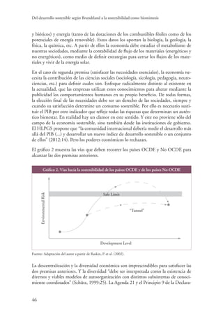 Del desarrollo sostenible según Brundtland a la sostenibilidad como biomimesis
46
y bióticos) y energía (tanto de las dotaciones de los combustibles fósiles como de los
potenciales de energía renovable). Estos datos los aportan la biología, la geología, la
física, la química, etc. A partir de ellos la economía debe estudiar el metabolismo de
nuestras sociedades, mediante la contabilidad de flujo de los materiales (energéticos y
no energéticos), como medio de definir estrategias para cerrar los flujos de los mate-
riales y vivir de la energía solar.
En el caso de segunda premisa (satisfacer las necesidades esenciales), la economía ne-
cesita la contribución de las ciencias sociales (sociología, sicología, pedagogía, neuro-
ciencias, etc.) para definir cuales son. Enfoque radicalmente distinto al existente en
la actualidad, que las empresas utilizan estos conocimientos para alterar mediante la
publicidad los comportamientos humanos en su propio beneficio. De todas formas,
la elección final de las necesidades debe ser un derecho de las sociedades, siempre y
cuando su satisfacción determine un consumo sostenible. Por ello es necesario susti-
tuir el PIB por otro indicador que refleje todas las riquezas que determinan un autén-
tico bienestar. En realidad hay un clamor en este sentido. Y este no proviene sólo del
campo de la economía sostenible, sino también desde las instituciones de gobierno.
El HLPGS propone que “la comunidad internacional debería medir el desarrollo más
allá del PIB (...) y desarrollar un nuevo índice de desarrollo sostenible o un conjunto
de ellos” (2012:14). Pero los poderes económicos lo rechazan.
El gráfico 2 muestra las vías que deben recorrer los países OCDE y No OCDE para
alcanzar las dos premisas anteriores.
Gráfico 2. Vías hacia la sostenibilidad de los países OCDE y de los países No-OCDE
“Tunnel”
EnvironmentalRisk
Safe Limit
Development Level
Fuente: Adaptación del autor a partir de Raskin, P. et al. (2002).
La descentralización y la diversidad económica son imprescindibles para satisfacer las
dos premisas anteriores. Y la diversidad “debe ser interpretada como la existencia de
diversos y viables modelos de autoorganización con distintos subsistemas de conoci-
miento coordinados” (Schütz, 1999:25). La Agenda 21 y el Principio 9 de la Declara-
 