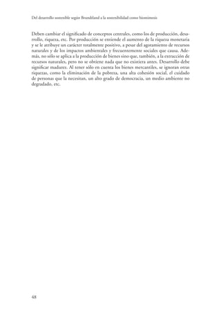 Del desarrollo sostenible según Brundtland a la sostenibilidad como biomimesis
48
Deben cambiar el significado de conceptos centrales, como los de producción, desa-
rrollo, riqueza, etc. Por producción se entiende el aumento de la riqueza monetaria
y se le atribuye un carácter totalmente positivo, a pesar del agotamiento de recursos
naturales y de los impactos ambientales y frecuentemente sociales que causa. Ade-
más, no sólo se aplica a la producción de bienes sino que, también, a la extracción de
recursos naturales, pero no se obtiene nada que no existiera antes. Desarrollo debe
significar madurez. Al tener sólo en cuenta los bienes mercantiles, se ignoran otras
riquezas, como la eliminación de la pobreza, una alta cohesión social, el cuidado
de personas que la necesitan, un alto grado de democracia, un medio ambiente no
degradado, etc.
 