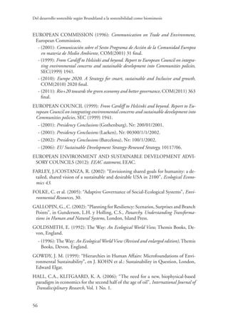 Del desarrollo sostenible según Brundtland a la sostenibilidad como biomimesis
56
EUROPEAN COMMISSION (1996): Communication on Trade and Environment,
European Commission.
- (2001): Comunicación sobre el Sexto Programa de Acción de la Comunidad Europea
en materia de Medio Ambiente, COM(2001) 31 final.
- (1999): From Cardiff to Helsinki and beyond. Report to European Council on integra-
ting environmental concerns and sustainable development into Communities policies,
SEC(1999) 1941.
- (2010): Europe 2020. A Strategy for smart, sustainable and Inclusive and growth,
COM(2010) 2020 final.
- (2011): Rio+20 towards the green economy and better governance, COM(2011) 363
final.
EUROPEAN COUNCIL (1999): From Cardiff to Helsinki and beyond. Report to Eu-
ropean Council on integrating environmental concerns and sustainable development into
Communities policies, SEC (1999) 1941.
- (2001): Presidency Conclusions (Gothenburg), Nr: 200/01/2001.
- (2001): Presidency Conclusions (Laeken), Nr: 00300/1/1/2002.
- (2002): Presidency Conclusions (Barcelona), Nr: 100/1/2002.
- (2006): EU Sustainable Development Strategy-Renewed Strategy, 10117/06.
EUROPEAN ENVIRONMENT AND SUSTAINABLE DEVELOPMENT ADVI-
SORY COUNCILS (2012): EEAC statement, EEAC.
FARLEY, J./COSTANZA, R. (2002): “Envisioning shared goals for humanity: a de-
tailed, shared vision of a sustainable and desirable USA in 2100”, Ecological Econo-
mics 43.
FOLKE, C. et al. (2005): “Adaptive Governance of Social-Ecological Systems”, Envi-
ronmental Resources, 30.
GALLOPIN, G., C. (2002): “Planning for Resiliency: Scenarios, Surprises and Branch
Points”, in Gunderson, L.H. y Holling, C.S., Panarchy. Understanding Transforma-
tions in Human and Natural Systems, London, Island Press.
GOLDSMITH, E. (1992): The Way: An Ecological World View, Themis Books, De-
von, England.
- (1996): The Way: An Ecological World View (Revised and enlarged edition), Themis
Books, Devon, England.
GOWDY, J. M. (1999): “Hierarchies in Human Affairs: Microfoundations of Envi-
ronmental Sustainability”, en J. KOHN et al.: Sustainability in Question, London,
Edward Elgar.
HALL, C.A., KLITGAARD, K. A. (2006): “The need for a new, biophysical-based
paradigm in economics for the second half of the age of oil”, International Journal of
Transdisciplinary Research, Vol. 1 No. 1.
 
