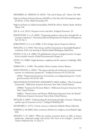 Bibliografía
57
HEINBERG, R., FRIDLEY, D. (2010): “The end of cheap coal”, Nature, Vol. 468.
High Level Panel of Eminet Persons (HLPEP) on The Post-2015 Development Agen-
da (2013): A New Global Partneship, UN.
High Level Panel on Global Sustainability (HLPGS) (2012): Rsilient People. Resilient
Planet, UN.
JAX, K. et al. (2013): Ecosystem services and ethics, Ecological Economics, 93.
JOHNSTONE, S. et al. (2009): “Integrating products and services through life: an
aerospace experience”, International Journal of Operations  Production Management,
Vol. 29, No. 5.
JORGENSEN, S. E. et al. (2008): A New Ecology. Systems Perspective, Elsevier.
HOLLING, C.S. (1993): “New Science and New Investments or Sustainable Biosphere”,
en Jansson, A.M. et al: Investing in Natural Capital, Washington, Island Press.
JOUNG, O. R. et al. (2006): The globalization of socio-ecological systems: An agen-
da for scientific research, Global Environmental Change 16.
LEVIN, S.A. (2000): Fragile dominion: complexity and the commons, Cambridge, MM,
Perseus.
MARGULIS, L. (1998): The symbiotic Planet, London, Science Masters.
MATUTINOVIC, I. (2001): “The aspects and the role of diversity in socioeconomic
systems: an evolutionary perspective”, Ecological Economics 39 (2):239-256.
- (2002): “Organizational patterns of economies: an ecological perspective”, Ecolo-
gical Economics 40 (3):421-440.
MILLENNIUM ECOSYSTEM ASSESSMENT (MEA) (2006a): “MA Conceptual
Framework”, Millennium Ecosystem Assessment, New York, United Nations.
- (2006b): “Summary for Decision Makers”, Millennium Ecosystem Assessment, New
York, United Nations.
- (2006c): “Natural Assets and Human Well-being (Statement from the Board)”,
Millennium Ecosystem Assessment, Nueva York, United Nations.
MÜLLER, F. (2009): “Understanding the functional principles of nature- Proposing
another type of ecosystem services”, Ecological Modelling 220.
MUMFORD, L. (1971): Ciencia, técnica y civilización, Madrid, Alianza Editorial.
NAREDO, J. M.(2006): Raíces económicas del deterioro ecológico y social, Madrid, Siglo
XXI.
NIELSEN, S. N. (2007): “What has modern ecosystem theory to offer to cleaner
production, industrial ecology and society? The views of an ecologist”, Journal of
Cleaner Production Vol. 15, Issue 17.
 