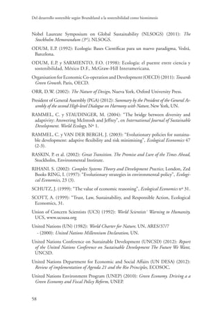 Del desarrollo sostenible según Brundtland a la sostenibilidad como biomimesis
58
Nobel Laureate Symposium on Global Sustainability (NLSOGS) (2011): The
Stockholm Memorandum (3rd
), NLSOGS.
ODUM, E.P. (1992): Ecología: Bases Científicas para un nuevo paradigma, Vedrá,
Barcelona.
ODUM, E.P. y SARMIENTO, F.O. (1998): Ecología: el puente entre ciencia y
sostenibilidad, México D.F., McGraw-Hill Interamericana.
Organisation for Economic Co-operation and Development (OECD) (2011): Towards
Green Growth, Paris, OECD.
ORR, D.W. (2002): The Nature of Design, Nueva York, Oxford University Press.
President of General Assembly (PGA) (2012): Summary by the President of the General As-
sembly of the second High-level Dialogue on Harmony with Nature, New York, UN.
RAMMEL, C. y STAUDINGER, M. (2004): “The bridge between diversity and
adaptivity: Answering McIntosh and Jeffrey”, en International Journal of Sustainable
Development. World Ecology, Nº 1.
RAMMEL, C. y VAN DER BERGH, J. (2003): “Evolutionary policies for sustaina-
ble development: adaptive flexibility and risk minimising”, Ecological Economics 47
(2-3).
RASKIN, P. et al. (2002): Great Transition. The Promise and Lure of the Times Ahead,
Stockholm, Environmental Institute.
RIHANI. S. (2002): Complex Systems Theory and Development Practice, London, Zed
Books RING, I. (1997): “Evolutionary strategies in environmental policy”, Ecologi-
cal Economics, 23 (3).
SCHUTZ, J. (1999): “The value of economic reasoning”, Ecological Economics nº 31.
SCOTT, A. (1999): “Trust, Law, Sustainability, and Responsible Action, Ecological
Economics, 31.
Union of Concern Scientists (UCS) (1992): World Scientists` Warning to Humanity,
UCS, www.ucsusa.org
United Nations (UN) (1982): World Charter for Nature, UN, ARES/37/7
- (2000): United Nations Millennium Declaration, UN.
United Nations Conference on Sustainable Development (UNCSD) (2012): Report
of the United Nations Conference on Sustainable Development The Future We Want,
UNCSD.
United Nations Department for Economic and Social Affairs (UN DESA) (2012):
Review of implementation of Agenda 21 and the Rio Principles, ECOSOC.
United Nations Environment Program (UNEP) (2010): Green Economy. Driving a a
Green Economy and Fiscal Policy Reform, UNEP.
 