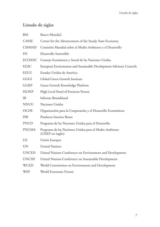 7
Listado de siglas
Listado de siglas
BM 	 Banco Mundial
CASSE 	 Center for the Advancement of the Steady State Economy
CMMAD 	 Comisión Mundial sobre el Medio Ambiente y el Desarrollo
DS 	 Desarrollo Sostenible
ECOSOC	 Consejo Económico y Social de las Naciones Unidas
EEAC 	 European Environment and Sustainable Development Advisory Councils
EEUU	 Estados Unidos de América
GGGI	 Global Green Growth Institute
GGKP 	 Green Growth Knowledge Platform
HLPEP 	 High Level Panel of Eminent Person
IB 	 Informe Brundtland
NNUU 	 Naciones Unidas
OCDE 	 Organización para la Cooperación y el Desarrollo Económicos
PIB 	 Producto Interior Bruto
PNUD 	 Programa de las Naciones Unidas para el Desarrollo
PNUMA 	Programa de las Naciones Unidas para el Medio Ambiente
(UNEP en inglés)
UE	 Unión Europea
UN 	 United Nations
UNCED 	 United Nations Conference on Environment and Development
UNCSD 	 United Nations Conference on Sustainable Development
WCED 	 World Commission on Environment and Development
WEF 	 World Economic Forum
 