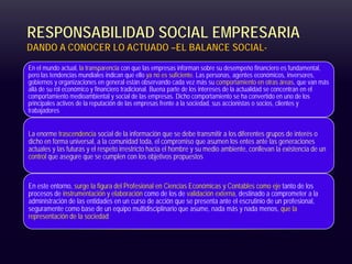 RESPONSABILIDAD SOCIAL EMPRESARIA
DANDO A CONOCER LO ACTUADO –EL BALANCE SOCIAL-
En el mundo actual, la transparencia con que las empresas informan sobre su desempeño financiero es fundamental,
pero las tendencias mundiales indican que ello ya no es suficiente. Las personas, agentes económicos, inversores,
gobiernos y organizaciones en general están observando cada vez más su comportamiento en otras áreas, que van más
allá de su rol económico y financiero tradicional. Buena parte de los intereses de la actualidad se concentran en el
comportamiento medioambiental y social de las empresas. Dicho comportamiento se ha convertido en uno de los
principales activos de la reputación de las empresas frente a la sociedad, sus accionistas o socios, clientes y
trabajadores
La enorme trascendencia social de la información que se debe transmitir a los diferentes grupos de interés o
dicho en forma universal, a la comunidad toda, el compromiso que asumen los entes ante las generaciones
actuales y las futuras y el respeto irrestricto hacia el hombre y su medio ambiente, conllevan la existencia de un
control que asegure que se cumplen con los objetivos propuestos
En este entorno, surge la figura del Profesional en Ciencias Económicas y Contables como eje tanto de los
procesos de instrumentación y elaboración como de los de validación externa, destinado a comprometer a la
administración de las entidades en un curso de acción que se presenta ante el escrutinio de un profesional,
seguramente como base de un equipo multidisciplinario que asume, nada más y nada menos, que la
representación de la sociedad
 