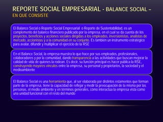 REPORTE SOCIAL EMPRESARIAL - BALANCE SOCIAL –
EN QUE CONSISTE
El Balance Social o Reporte Social Empresarial o Reporte de Sustentabilidad, es un
complemento del balance financiero publicado por la empresa, en el cual se da cuenta de los
proyectos, beneficios y acciones sociales dirigidas a los empleados, inversionistas, analistas de
mercado, accionistas y a la comunidad en su conjunto. Es también un instrumento estratégico
para avalar, difundir y multiplicar el ejercicio de la RSE
En el Balance Social, la empresa muestra lo que hace por sus empleados, profesionales,
colaboradores y por la comunidad, dando transparencia a las actividades que buscan mejorar la
calidad de vida de quienes la rodean. Es decir, su función principal es hacer pública la RSE,
construyendo mayores vínculos entre la empresa, su personal y propietarios, la sociedad y el
medioambiente
El Balance Social es una herramienta que, al ser elaborada por distintos estamentos que forman
parte de la empresa, tiene la capacidad de reflejar y medir la preocupación de la misma por las
personas, el medio ambiente y en términos generales, cómo interactúa la empresa vista como
una unidad funcional con el resto del mundo
 