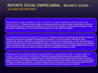 REPORTE SOCIAL EMPRESARIAL - BALANCE SOCIAL –
ALGUNAS DEFINICIONES
Mediante una norma legal sancionada en Francia en el año 1977, se definió conceptualmente al Balance Social en los
siguientes términos: “El balance social recopila en un documento único los datos cifrables (cuantificables en dinero)
que permitan apreciar la situación de la empresa en el dominio social, registrar las realizaciones efectuadas y medir
los cambios acontecidos en el curso del año transcurrido y en los dos años precedentes"
La Organización Internacional de Trabajo (OIT) expresó que "El balance social es un instrumento para medir y evaluar en
forma clara y precisa los resultados de la aplicación de la política social de la empresa. Para que los entes
involucrados, empresa, empleados y comunidad tomen conciencia de los esfuerzos que se están efectuando por un
lado y los beneficios que se están disfrutando por el otro, se requiere de un instrumento que en forma clara y objetiva
ayude a comprender que los recursos y el dinero empleado en el cumplimiento de su responsabilidad social no es un
gasto, sino una inversión, que revierte de manera exitosa la rentabilidad económica y social"
El Instituto para el Desarrollo Empresarial de la Argentina (IDEA) en su trabajo “Balance Social - Un enfoque integral”, ha
incluido la siguiente definición de Gallego Mery: “Es una herramienta de política empresaria que permite evaluar
cuantitativa y cualitativamente el cumplimiento de la responsabilidad social de la empresa en términos de activos y
pasivos sociales en sus ámbitos internos y externos, durante un periodo determinado y frente a metas de desempeño
definidas y aceptadas previamente, con fines de diagnóstico del clima laboral y social, información, planeamiento de
su política social y concertación con los diversos sectores con los cuales la empresa se relaciona”
 