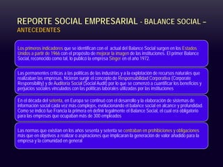 REPORTE SOCIAL EMPRESARIAL - BALANCE SOCIAL –
ANTECEDENTES
Los primeros indicadores que se identifican con el actual del Balance Social surgen en los Estados
Unidos a partir de 1966 con el propósito de mejorar la imagen de las instituciones. El primer Balance
Social, reconocido como tal, lo publicó la empresa Singer en el año 1972.
Las permanentes críticas a las políticas de las industrias y a la explotación de recursos naturales que
realizaban las empresas, hicieron surgir el concepto de Responsabilidad Corporativa (Corporate
Responsibility) y de Auditoría Social (Social Audit) por lo que se comenzó a cuantificar los beneficios y
perjuicios sociales vinculados con las políticas laborales utilizadas por las instituciones
En el década del setenta, en Europa se continuó con el desarrollo y la elaboración de sistemas de
información social cada vez más complejos, evolucionando el balance social en alcance y profundidad.
Como se indicó fue Francia la primera en definir legalmente el Balance Social, el cual era obligatorio
para las empresas que ocupaban más de 300 empleados
Las normas que existían en los años sesenta y setenta se centraban en prohibiciones y obligaciones
más que en objetivos a realizar o aspiraciones que implicaran la generación de valor añadido para la
empresa y la comunidad en general
 