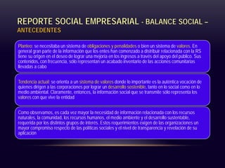 REPORTE SOCIAL EMPRESARIAL - BALANCE SOCIAL –
ANTECEDENTES
Planteo: se necesitaba un sistema de obligaciones y penalidades o bien un sistema de valores. En
general gran parte de la información que los entes han comenzado a distribuir relacionada con la RS
tiene su origen en el deseo de lograr una mejoría en los ingresos a través del apoyo del público. Sus
contenidos, con frecuencia, sólo representan un acabado inventario de las acciones comunitarias
llevadas a cabo
Tendencia actual: se orienta a un sistema de valores donde lo importante es la auténtica vocación de
quienes dirigen a las corporaciones por lograr un desarrollo sostenible, tanto en lo social como en lo
medio ambiental. Claramente, entonces, la información social que se transmite sólo representa los
valores con que vive la entidad
Como observamos, es cada vez mayor la necesidad de información relacionada con los recursos
naturales, la comunidad, los recursos humanos, el medio ambiente y el desarrollo sustentable,
requerida por los distintos grupos de interés. Estos requerimientos exigen de las organizaciones un
mayor compromiso respecto de las políticas sociales y el nivel de transparencia y revelación de su
aplicación
 