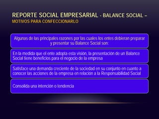 REPORTE SOCIAL EMPRESARIAL - BALANCE SOCIAL –
MOTIVOS PARA CONFECCIONARLO
Algunas de las principales razones por las cuales los entes debieran preparar
y presentar su Balance Social son:
En la medida que el ente adopta esta visión, la presentación de un Balance
Social tiene beneficios para el negocio de la empresa
Satisface una demanda creciente de la sociedad en su conjunto en cuanto a
conocer las acciones de la empresa en relación a la Responsabilidad Social
Consolida una intención o tendencia
 