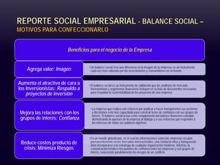 REPORTE SOCIAL EMPRESARIAL - BALANCE SOCIAL –
MOTIVOS PARA CONFECCIONARLO
Beneficios para el negocio de la Empresa
•Un balance social crea una diferencia en la imagen de la empresa: es un instrumento
cada vez más valorado por los inversionistas y consumidores en el mundo
Agrega valor: Imagen
•El balance social es un instrumento de validación que los analistas de mercado,
inversionistas y organismos financieros incluyen en su lista de documentos necesarios
para respaldar la sustentabilidad de los proyectos de una empresa
Aumenta el atractivo de cara a
los Inversionistas: Respaldo a
proyectos de inversión
•La empresa que realiza este esfuerzo por publicar y hacer transparentes sus acciones
y decisiones está más capacitada para construir lazos de confianza con sus grupos de
interés. El balance social actúa como complemento del balance financiero-contable,
demostrando la apertura de la empresa al diálogo y a sus esfuerzos por responder a
los intereses de todos sus públicos objetivos
Mejora las relaciones con los
grupos de interés: Confianza
•En un mundo globalizado, en el cual las informaciones sobre las empresas circulan
permanentemente en los mercados internacionales, una conducta ética y transparente
debe incorporarse a la estrategia de cualquier organización moderna. Además, la
comunicación fortalece los puentes de confianza entre las empresas y sus grupos de
interés, reduciendo paralelamente los riesgos de un conflicto
Reduce costos producto de
crisis: Minimiza Riesgos
 