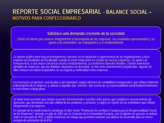 REPORTE SOCIAL EMPRESARIAL - BALANCE SOCIAL –
MOTIVOS PARA CONFECCIONARLO
Satisface una demanda creciente de la sociedad
Existe un interés por conocer íntegramente el desempeño de las empresas, sus resultados operacionales y su
aporte a la comunidad, sus trabajadores y el medioambiente
La opinión pública tiene hoy un protagonismo relevante en la reputación y supervivencia de las organizaciones y hace
respetar sus facultades de fiscalizador cuando el sector empresario no cumple las nuevas exigencias. Se apela a la
transparencia, a una mayor conciencia social y medioambiental, y a ambientes laborales flexibles. Existen numerosos
ejemplos de empresas, que por distintas situaciones no deseadas, se han visto enormemente perjudicadas, algunas de
ellas, incluso con daños irreparables en su negocio y continuidad como empresas
Los inversores en general, sean locales o del extranjero, exigen informes de rentabilidad transparentes, que reflejen fielmente
el desempeño de la empresa, y valoran a aquellas que -además- dan cuenta de su responsabilidad social fundamentalmente
en inversiones a largo plazo
Se debe tener presente que existen acuerdos internacionales suscritos entre países que establecen nuevas normas de
operación, que demandan una alta calidad de los productos y servicios, y exigen un reporte de las actividades que reflejen
íntegramente a la empresa
En ejemplo de lo manifestado lo constituyó el Libro Verde "Promoción de un Marco Europeo para la Responsabilidad Social
de las Empresas", lanzado en julio de 2001 por la Comisión de la Comunidad Europea, con el objetivo de generar un debate
sobre el concepto de RSE y definir instancias de trabajo que permitan construir una alianza de desarrollo para un marco
europeo de promoción de la RSE
 