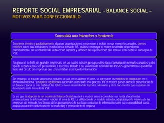 REPORTE SOCIAL EMPRESARIAL - BALANCE SOCIAL –
MOTIVOS PARA CONFECCIONARLO
Consolida una intención o tendencia
En primer término y paulatinamente algunas organizaciones empezaron a incluir en sus memorias anuales, breves
reseñas sobre sus actividades en relación al tema de RS, quizás con mayor o menor desarrollo dependiendo,
principalmente, de la voluntad de la dirección superior y también de la percepción que tenía el ente sobre el concepto de
RSE
En general, se trató de grandes empresas, en las cuales existen presupuestos para el armado de memorias anuales y otro
tipo de reportes para ser presentados a terceros. Debido a su volumen de actividad las PYMES generalmente quedaron
fuera del círculo de empresas que presentaban este tipo de información
Sin embargo, se trata de un proceso evolutivo al cual, en los últimos 15 años, se agregaron los modelos de elaboración en el
ámbito internacional y mayores regulaciones nacionales afianzando este proceso. Ya en muchos países donde la presentación de
un Balance Social es más habitual, las PyMEs vienen desarrollando Reportes, Memorias y otros documentos que respaldan su
desempeño en la áreas de la RSE.
Es así que la adopción de un modelo de Balance Social ayudará a muchos entes a consolidar sus hasta ahora tímidas
presentaciones de información en relación al tema de RS. La utilización de un modelo estándar, adoptado por la mayoría de las
empresas del mercado, las liberará de las presunciones de que la presentación de información sobre su responsabilidad social
adopta un carácter exclusivamente de marketing o promoción de la empresa
 
