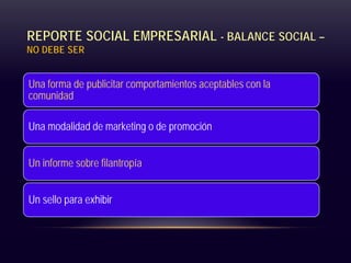 REPORTE SOCIAL EMPRESARIAL - BALANCE SOCIAL –
NO DEBE SER
Una forma de publicitar comportamientos aceptables con la
comunidad
Una modalidad de marketing o de promoción
Un informe sobre filantropía
Un sello para exhibir
 