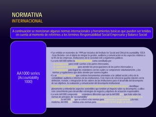 NORMATIVA
INTERNACIONAL
A continuación se mencionan algunas normas internacionales y herramientas básicas que pueden ser tenidas
en cuenta al momento de referirnos a los términos Responsabilidad Social Empresaria y Balance Social:
•Fue emitida en noviembre de 1999 por iniciativa del Institute for Social and Ethical Accountability- ISEA
-Gran Bretaña- con el objeto de integrar la gestión, auditoría y comunicación en los aspectos relativos a
la RS de las empresas, instituciones de la sociedad civil y organismos públicos
•La serie AA1000 define la Responsabilidad como constituida por:
• la transparencia para rendir cuentas a las partes interesadas,
• la capacidad de respuesta para atender las preocupaciones de las partes interesadas y
• el cumplimiento para lograr los estándares con los cuales se compromete voluntariamente, y las
normas y regulaciones que debe atender por razones legales
•Es un marco de referencia que contiene herramientas orientadas a la calidad social y ética de la
contabilidad, auditoría e informes de las instituciones. Este marco de referencia guarda relación con la
definición, revisión, e integración de los valores de las instituciones para el desarrollo del desempeño
de sus objetivos, la evaluación y comunicación del desempeño institucional.
•Requiere que la organización se comprometa activamente con sus grupos de interés, identifique
plenamente y entienda los aspectos sostenibles que tendrán un impacto sobre su desempeño, y utilice
este conocimiento para desarrollar estrategias de negocio y objetivos de actuación responsables.
•La serie AA1000 comprende tres estándares diferentes que son la AA1000APS que trata sobre las
normas de principios de “accountability” (rendición de cuentas, transparencia y responsabilidad de la
empresa), la AA1000 AS que se refiere a las normas para evaluación y aseguramiento y la más
moderna, AA1000SES relativa a las normas para compromisos con los grupos de interés
AA1000 series
(Accountability
1000)
 