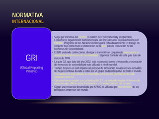 NORMATIVA
INTERNACIONAL
• Surge por iniciativa del CERES (Coalition for Environmentally Responsible
Economies), organización norteamericana sin fines de lucro, en colaboración con
PNUMA, Programa de las Naciones Unidas para el Medio Ambiente; el trabajo en
conjunto tuvo como fruto la elaboración de la guía para la realización de las
Memorias de Sostenibilidad.
• El GRI pretende confeccionar, divulgar o transmitir un conjunto de pautas para la
realización de Memorias de Sostenibilidad. El primer borrador de esta guía data de
marzo de 1999.
• La guía G2, que data del año 2002, está reconocida como el marco de presentación
de memorias de sostenibilidad más utilizada a nivel mundial.
• Tiempo después el GRI impulsó un proceso de innovación basado en una actividad
de mejora continua llevada a cabo por un grupo multiparticipativo de todo el mundo.
El resultado de esta consulta se materializó en la tercera generación del GRI,
conocida como G3.
• Con esta nueva versión, y su actualización 3.1., se pretende ampliar el número de
empresas que utilizan estos lineamientos, con independencia del tamaño.
• Según una encuesta desarrollada por KPMG es utilizada por más del 60% de las
principales empresas del mundo
GRI
(Global Reporting
Initiative)
 