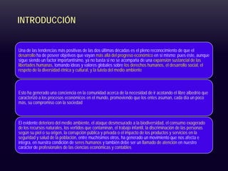 INTRODUCCIÓN
Una de las tendencias más positivas de las dos últimas décadas es el pleno reconocimiento de que el
desarrollo ha de poseer objetivos que vayan más allá del progreso económico en sí mismo; pues éste, aunque
sigue siendo un factor importantísimo, ya no basta si no se acompaña de una expansión sustancial de las
libertades humanas, tomando ideas y valores globales sobre los derechos humanos, el desarrollo social, el
respeto de la diversidad étnica y cultural, y la tutela del medio ambiente
Esto ha generado una conciencia en la comunidad acerca de la necesidad de ir acotando el libre albedrío que
caracterizó a los procesos económicos en el mundo, promoviendo que los entes asuman, cada día un poco
más, su compromiso con la sociedad
El evidente deterioro del medio ambiente, el ataque desmesurado a la biodiversidad, el consumo exagerado
de los recursos naturales, los vertidos que contaminan, el trabajo infantil, la discriminación de las personas
según su piel o su origen, la corrupción pública y privada o el impacto de los productos y servicios en la
seguridad y salud de la población, entre muchísimos otros, ha generado un movimiento que nos afecta e
integra, en nuestra condición de seres humanos y también debe ser un llamado de atención en nuestro
carácter de profesionales de las ciencias económicas y contables
 