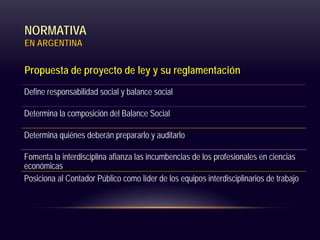 NORMATIVA
EN ARGENTINA
Propuesta de proyecto de ley y su reglamentación
Define responsabilidad social y balance social
Determina la composición del Balance Social
Determina quiénes deberán prepararlo y auditarlo
Fomenta la interdisciplina afianza las incumbencias de los profesionales en ciencias
económicas
Posiciona al Contador Público como líder de los equipos interdisciplinarios de trabajo
 