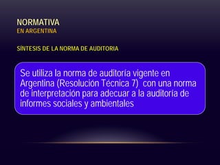 NORMATIVA
EN ARGENTINA
SÍNTESIS DE LA NORMA DE AUDITORIA
Se utiliza la norma de auditoría vigente en
Argentina (Resolución Técnica 7) con una norma
de interpretación para adecuar a la auditoría de
informes sociales y ambientales
 