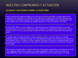 NUESTRO COMPROMISO Y ACTUACIÓN
ALGUNAS CUESTIONES SOBRE LA AUDITORIA
Para la realización del trabajo de auditoría y su concreción en el Informe del Auditor es posible aplicar para la
verificación de los indicadores más utilizados, los procedimientos de auditoría de la información financiera pero
remarcando la necesidad de la formación de un equipo de trabajo multidisciplinario para su complemento. Esta
tarea concluye con la emisión del Informe de Auditoría basado en la norma internacional NICS 3000
Si bien la NICS 3000 es un marco válido para la realización de la tarea, la opinión generalizada es que sería
necesario contar con una norma específica para estos compromisos de seguridad que incluya diversos aspectos
específicos de este servicio y que proponga un modelo de informe que facilite la comprensión de los grupos de
interés.
Es posible realizar un trabajo destinado a otorgar seguridad razonable, es decir con alta pero no absoluta
seguridad, mediante la reducción del riesgo a un nivel aceptablemente bajo y con la redacción de la conclusión en
forma positiva o bien con el objetivo de otorgar seguridad moderada con un servicio de seguridad limitada cuando
la reducción del riesgo es menor que en el caso anterior y que permite la emisión de una conclusión redactada en
forma negativa
Para esta tarea el auditor deberá capacitarse para hacer frente a estos requerimientos, frecuentemente como líder
de un equipo que incluya diversos expertos, por cuanto la posibilidad de contar con ellos no lo exime de la
responsabilidad de evaluar su competencia profesional y objetividad, así como la adecuación de su trabajo.
 