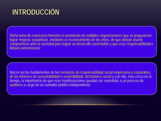 INTRODUCCIÓN
Dicha toma de conciencia fomentó el nacimiento de múltiples organizaciones que se propusieron
lograr mejoras sustantivas ,mediante el reconocimiento de los entes, de que debían asumir
compromisos ante la sociedad para lograr un desarrollo sustentable y que esas responsabilidades
debían exteriorizarse
Nacen así los fundamentos de las memorias de responsabilidad social empresaria o corporativa,
de los informes de sustentabilidad o sostenibilidad, del balance social y con ello, más cerca en el
tiempo, la importancia de que esas manifestaciones puedan ser sometidas a un proceso de
auditoría a cargo de un contador público independiente
 
