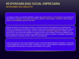 RESPONSABILIDAD SOCIAL EMPRESARIA
INTENTANDO UN CONCEPTO
Los grupos de interés son aquellos individuos o grupos que pueden afectar o ser afectados por una organización,
tales como los empleados y sus familias, proveedores, gobierno, medio ambiente, accionistas, clientes, grupos
políticos y la comunidad en general, entre otros
Dada la vinculación con estos grupos de interés, una de las funciones más importantes de la administración
debería ser el interpretar correctamente y satisfacer en forma eficaz las demandas de información de los mismos.
Las propuestas normativas más recientes, ya hacen referencia al “stakeholder engagement” definido como el
proceso por el cual un ente debe identificar sus grupos de interés, para establecer con ellos un diálogo-escucha
del que surgirá una relación y se llegará a un compromiso para conocer sus valores, necesidades y expectativas
para incorporarlos a la gestión del ente e influir en sus percepciones
Como consecuencia de este nuevo movimiento social, se han desarrollado indicadores destinados a comprender
la visión mundial que se tiene sobre la RSE y mediante los cuales se puede elaborar un diagnóstico del grado de
responsabilidad social que pone en práctica cada entidad en sus acciones
 