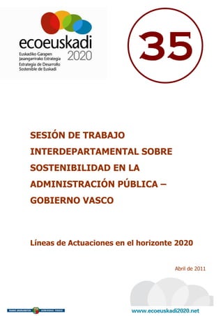 35

SESIÓN DE TRABAJO
INTERDEPARTAMENTAL SOBRE
SOSTENIBILIDAD EN LA
ADMINISTRACIÓN PÚBLICA –
GOBIERNO VASCO



Líneas de Actuaciones en el horizonte 2020


                                     Abril de 2011
 