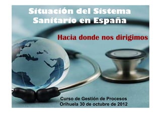 Situación del Sistema
 Sanitario en España

     Hacia donde nos dirigimos




      Curso de Gestión de Procesos
      Orihuela 30 de octubre de 2012
 