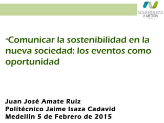 “Comunicar la sostenibilidad en la
nueva sociedad: los eventos como
oportunidad
Juan José Amate Ruiz
Politécnico Jaime Isaza Cadavid
Medellín 5 de Febrero de 2015
 