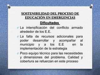 SOSTENIBILIDAD DEL PROCESO DE
    EDUCACIÓN EN EMERGENCIAS
               Dificultades
O La intensificación del conflicto armado
  alrededor de los E.E.
O La falta de recursos adicionales para
  poder desarrollar y acompañar al
  municipio y a los E.E              en la
  implementación de la estrategia
O Poco equipo técnico para las necesidades
  y dimensiones del problema. Calidad y
  cobertura se refuerzan en este proceso
 