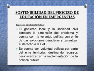 SOSTENIBILIDAD DEL PROCESO DE
  EDUCACIÓN EN EMERGENCIAS

                     :
Supuestos para la sostenibilidad

O El gobierno local y la sociedad civil
  conocen la dimensión del problema y
  cuenta con la voluntad política con el fin
  de dar soluciones duraderas y garantizar
  el derecho a la EeE.
O Se cuenta con voluntad política por parte
  del ente territorial, destinando recursos
  para avanzar en la implementación de la
  política pública.
 